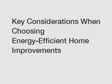 Key Considerations When Choosing Energy-Efficient Home Improvements