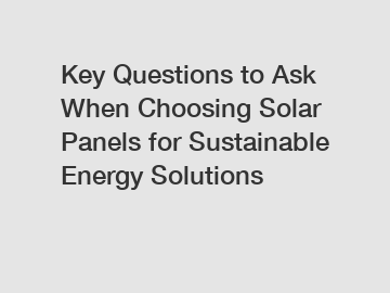Key Questions to Ask When Choosing Solar Panels for Sustainable Energy Solutions