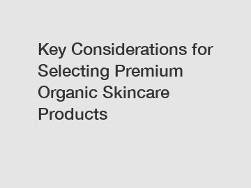 Key Considerations for Selecting Premium Organic Skincare Products