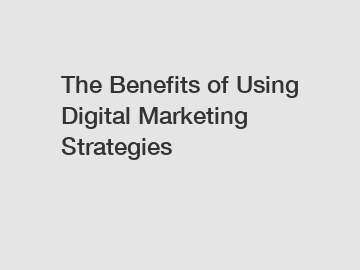 The Benefits of Using Digital Marketing Strategies