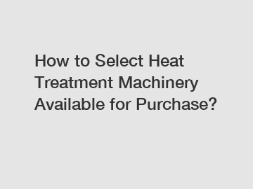 How to Select Heat Treatment Machinery Available for Purchase?