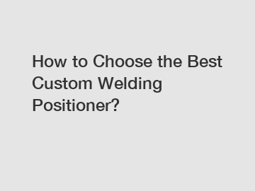 How to Choose the Best Custom Welding Positioner?