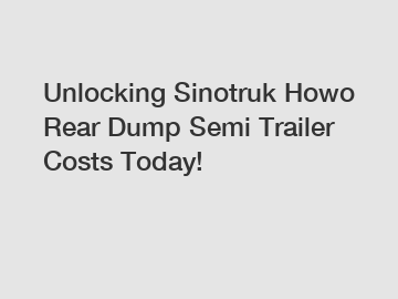 Unlocking Sinotruk Howo Rear Dump Semi Trailer Costs Today!