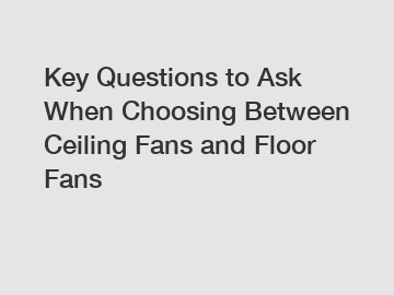 Key Questions to Ask When Choosing Between Ceiling Fans and Floor Fans