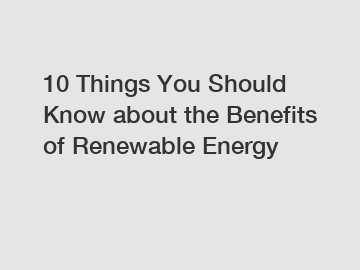 10 Things You Should Know about the Benefits of Renewable Energy