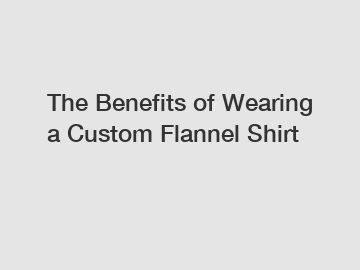 The Benefits of Wearing a Custom Flannel Shirt