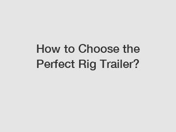 How to Choose the Perfect Rig Trailer?
