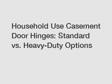 Household Use Casement Door Hinges: Standard vs. Heavy-Duty Options