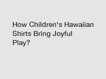 How Children's Hawaiian Shirts Bring Joyful Play?