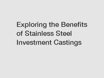 Exploring the Benefits of Stainless Steel Investment Castings