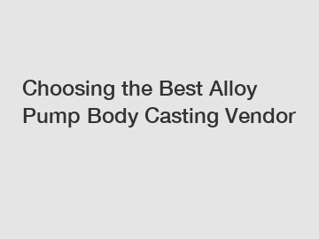 Choosing the Best Alloy Pump Body Casting Vendor