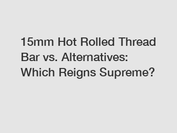 15mm Hot Rolled Thread Bar vs. Alternatives: Which Reigns Supreme?