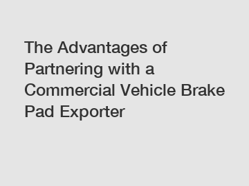 The Advantages of Partnering with a Commercial Vehicle Brake Pad Exporter