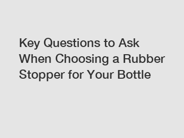 Key Questions to Ask When Choosing a Rubber Stopper for Your Bottle