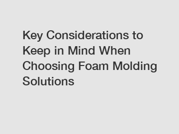Key Considerations to Keep in Mind When Choosing Foam Molding Solutions
