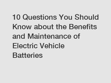 10 Questions You Should Know about the Benefits and Maintenance of Electric Vehicle Batteries