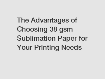 The Advantages of Choosing 38 gsm Sublimation Paper for Your Printing Needs