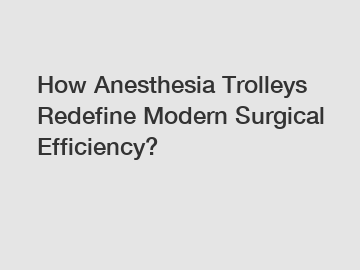 How Anesthesia Trolleys Redefine Modern Surgical Efficiency?