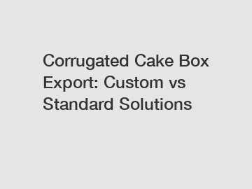 Corrugated Cake Box Export: Custom vs Standard Solutions