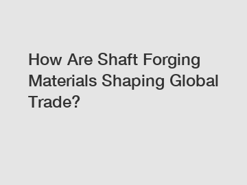 How Are Shaft Forging Materials Shaping Global Trade?