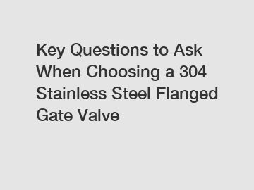 Key Questions to Ask When Choosing a 304 Stainless Steel Flanged Gate Valve