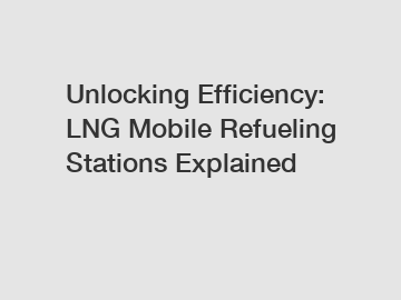 Unlocking Efficiency: LNG Mobile Refueling Stations Explained