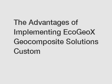 The Advantages of Implementing EcoGeoX Geocomposite Solutions Custom