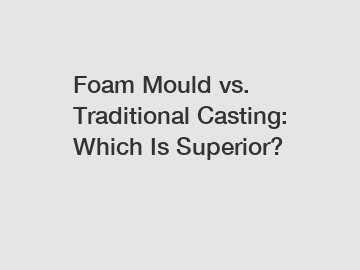 Foam Mould vs. Traditional Casting: Which Is Superior?