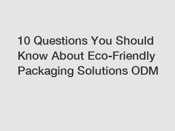 10 Questions You Should Know About Eco-Friendly Packaging Solutions ODM