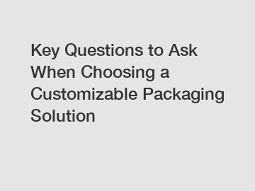 Key Questions to Ask When Choosing a Customizable Packaging Solution