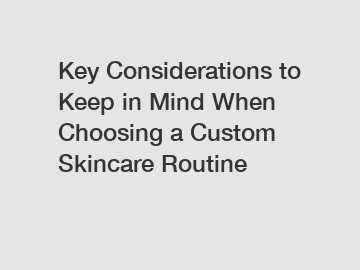 Key Considerations to Keep in Mind When Choosing a Custom Skincare Routine