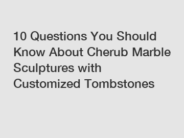 10 Questions You Should Know About Cherub Marble Sculptures with Customized Tombstones