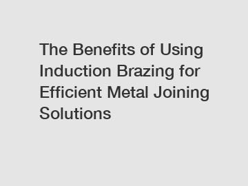 The Benefits of Using Induction Brazing for Efficient Metal Joining Solutions