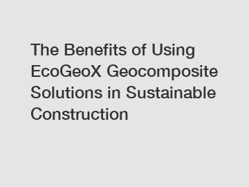 The Benefits of Using EcoGeoX Geocomposite Solutions in Sustainable Construction