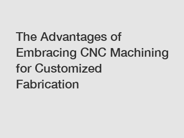 The Advantages of Embracing CNC Machining for Customized Fabrication