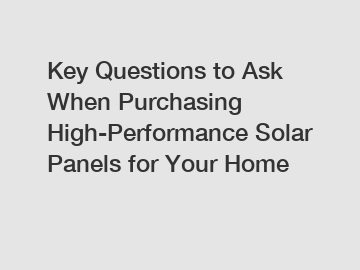 Key Questions to Ask When Purchasing High-Performance Solar Panels for Your Home