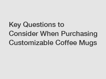 Key Questions to Consider When Purchasing Customizable Coffee Mugs