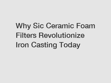 Why Sic Ceramic Foam Filters Revolutionize Iron Casting Today