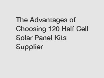 The Advantages of Choosing 120 Half Cell Solar Panel Kits Supplier
