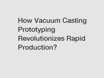 How Vacuum Casting Prototyping Revolutionizes Rapid Production?