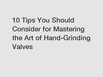 10 Tips You Should Consider for Mastering the Art of Hand-Grinding Valves