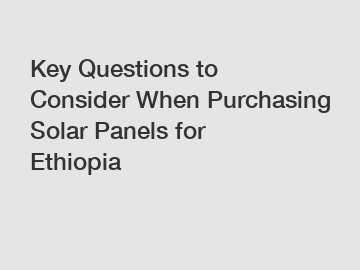 Key Questions to Consider When Purchasing Solar Panels for Ethiopia