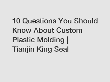 10 Questions You Should Know About Custom Plastic Molding | Tianjin King Seal