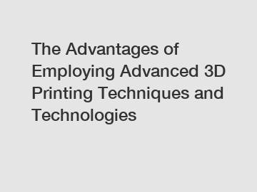 The Advantages of Employing Advanced 3D Printing Techniques and Technologies