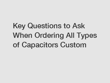 Key Questions to Ask When Ordering All Types of Capacitors Custom