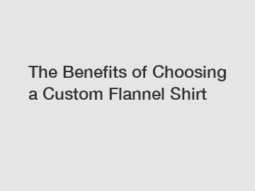 The Benefits of Choosing a Custom Flannel Shirt