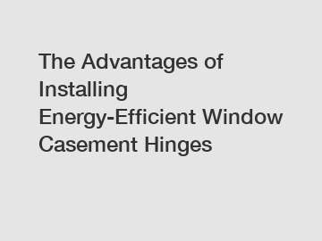 The Advantages of Installing Energy-Efficient Window Casement Hinges