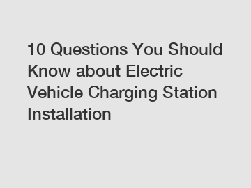 10 Questions You Should Know about Electric Vehicle Charging Station Installation