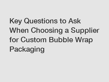 Key Questions to Ask When Choosing a Supplier for Custom Bubble Wrap Packaging