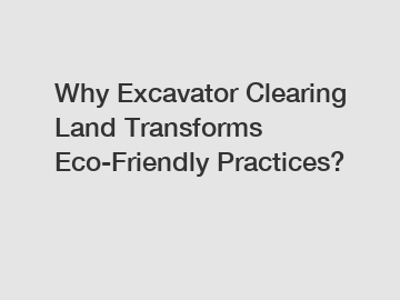 Why Excavator Clearing Land Transforms Eco-Friendly Practices?